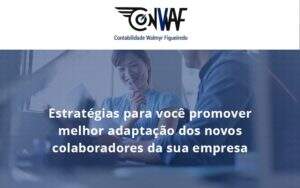 Conheça As Estratégias Para Você Promover Melhor Adaptação Dos Novos Colaboradores Da Sua Empresa Conwaf - Contabilidade no Rio de Janeiro | CONWAF Contabilidade